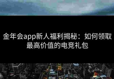金年会app新人福利揭秘：如何领取最高价值的电竞礼包