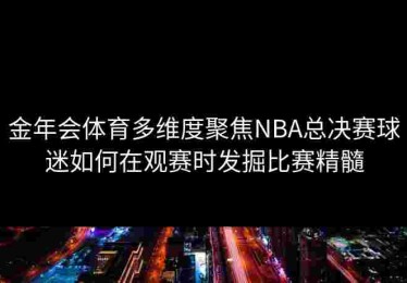 金年会体育多维度聚焦NBA总决赛球迷如何在观赛时发掘比赛精髓