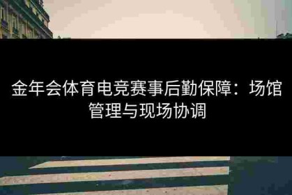 金年会体育电竞赛事后勤保障：场馆管理与现场协调