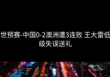 世预赛-中国0-2澳洲遭3连败 王大雷低级失误送礼