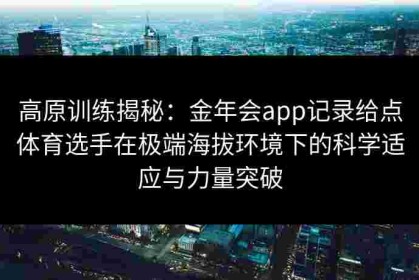 高原训练揭秘：金年会app记录给点体育选手在极端海拔环境下的科学适应与力量突破
