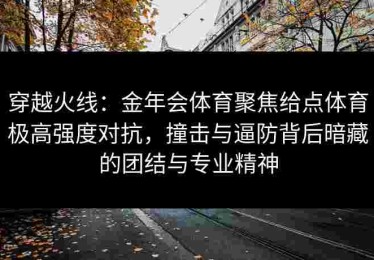 穿越火线：金年会体育聚焦给点体育极高强度对抗，撞击与逼防背后暗藏的团结与专业精神
