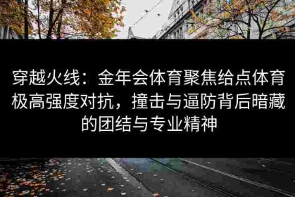 穿越火线：金年会体育聚焦给点体育极高强度对抗，撞击与逼防背后暗藏的团结与专业精神