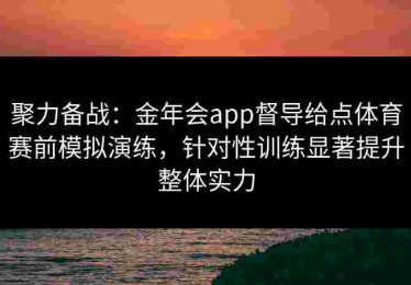 聚力备战：金年会app督导给点体育赛前模拟演练，针对性训练显著提升整体实力