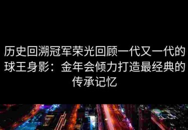历史回溯冠军荣光回顾一代又一代的球王身影：金年会倾力打造最经典的传承记忆