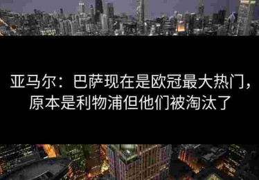 亚马尔：巴萨现在是欧冠最大热门，原本是利物浦但他们被淘汰了