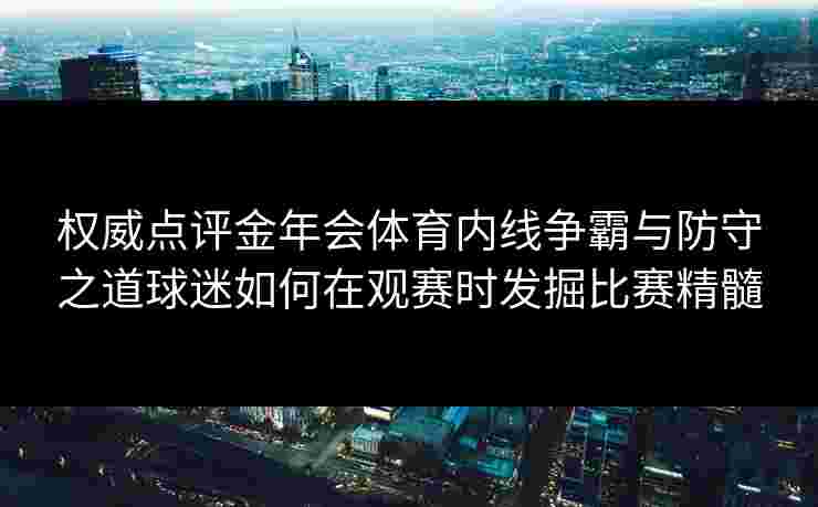 权威点评金年会体育内线争霸与防守之道球迷如何在观赛时发掘比赛精髓