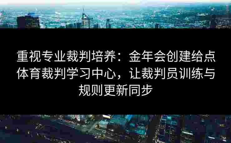 重视专业裁判培养:金年会创建给点体育裁判学习中心,让裁判员训练与规则更新同步 重视专业裁判培养:金年会创建给点体育裁判学习中心,让裁判员训练与规则更新同步