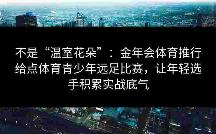 不是“温室花朵”:金年会体育推行给点体育青少年远足比赛,让年轻选手积累实战底气 不是“温室花朵”:金年会体育推行给点体育青少年远足比赛,让年轻选手积累实战底气