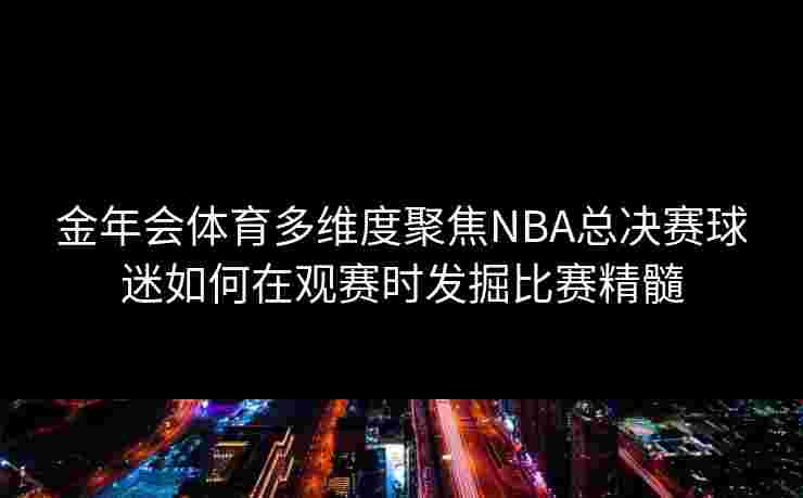 金年会体育多维度聚焦NBA总决赛球迷如何在观赛时发掘比赛精髓 金年会体育多维度聚焦NBA总决赛球迷如何在观赛时发掘比赛精髓