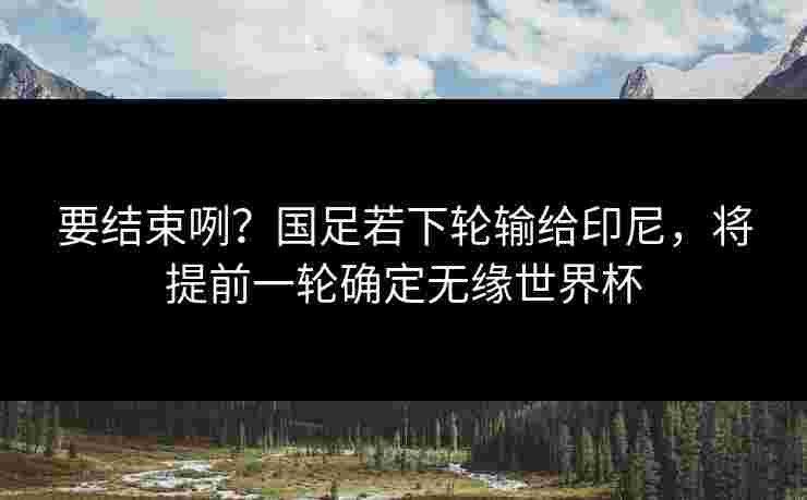 要结束咧？国足若下轮输给印尼，将提前一轮确定无缘世界杯
