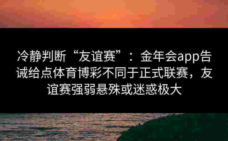 冷静判断“友谊赛”：金年会app告诫给点体育博彩不同于正式联赛，友谊赛强弱悬殊或迷惑极大