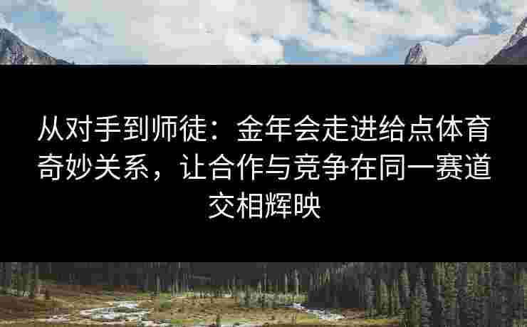 从对手到师徒:金年会走进给点体育奇妙关系,让合作与竞争在同一赛道交相辉映 从对手到师徒:金年会走进给点体育奇妙关系,让合作与竞争在同一赛道交相辉映