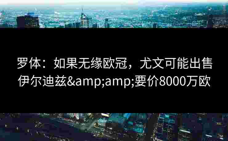 罗体：如果无缘欧冠，尤文可能出售伊尔迪兹&amp;要价8000万欧