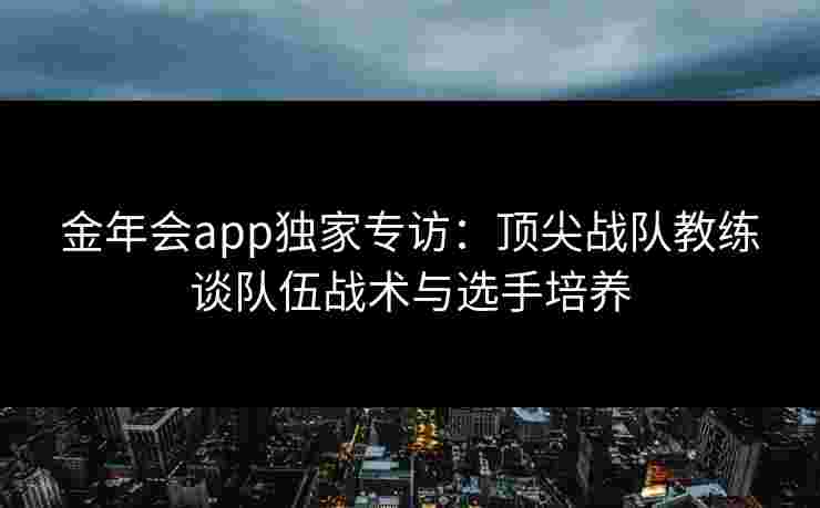 金年会app独家专访：顶尖战队教练谈队伍战术与选手培养