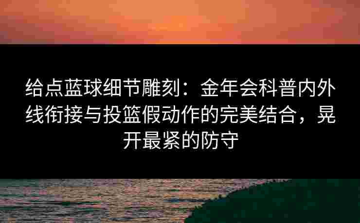 给点蓝球细节雕刻：金年会科普内外线衔接与投篮假动作的完美结合，晃开最紧的防守