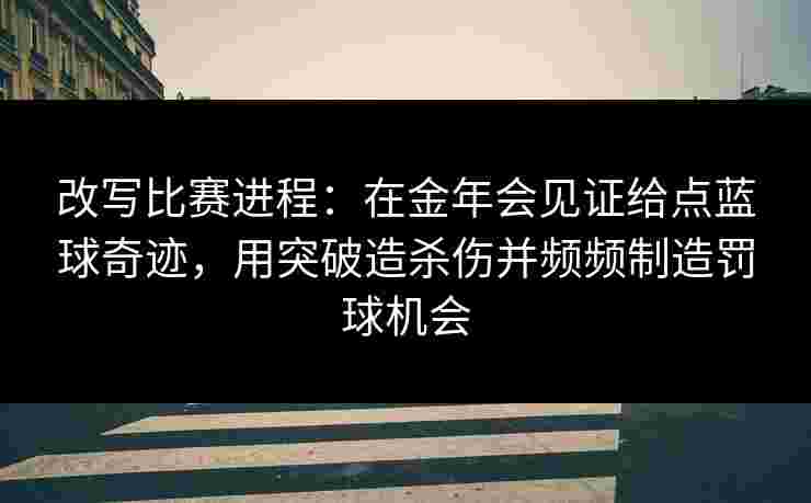 改写比赛进程：在金年会见证给点蓝球奇迹，用突破造杀伤并频频制造罚球机会