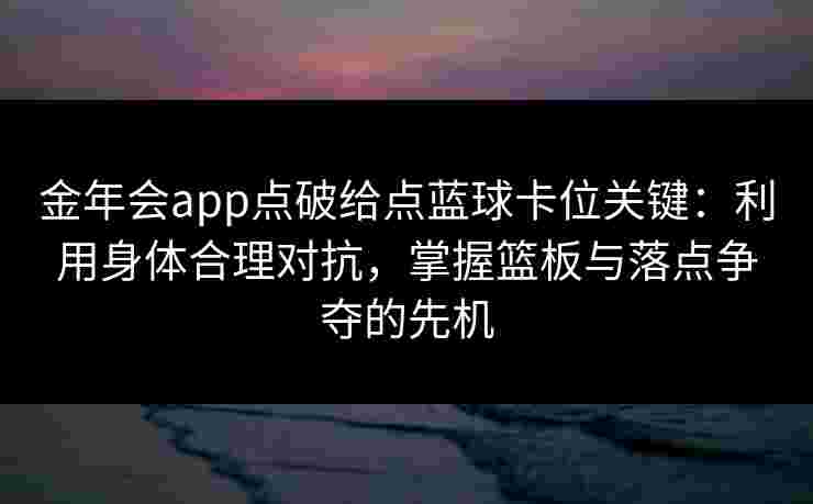 金年会app点破给点蓝球卡位关键：利用身体合理对抗，掌握篮板与落点争夺的先机