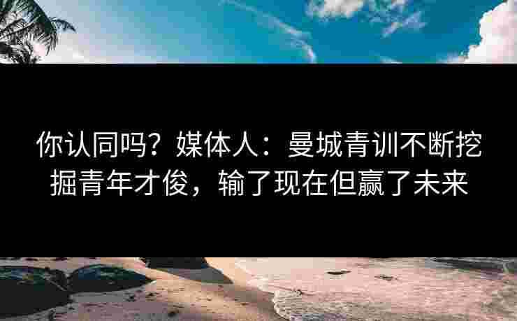 你认同吗?媒体人:曼城青训不断挖掘青年才俊,输了现在但赢了未来 你认同吗?媒体人:曼城青训不断挖掘青年才俊,输了现在但赢了未来