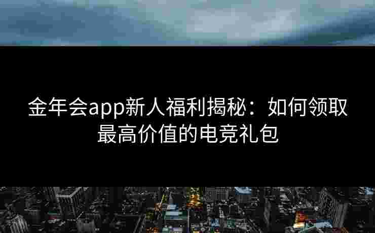 金年会app新人福利揭秘：如何领取最高价值的电竞礼包